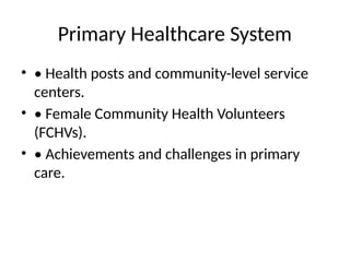 Primary Healthcare System
• • Health posts and community-level service
centers.
• • Female Community Health Volunteers
(FCHVs).
• • Achievements and challenges in primary
care.
 