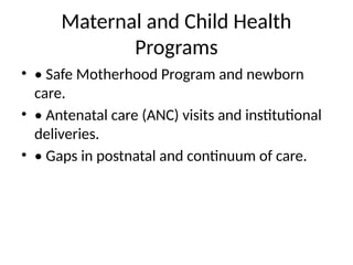 Maternal and Child Health
Programs
• • Safe Motherhood Program and newborn
care.
• • Antenatal care (ANC) visits and institutional
deliveries.
• • Gaps in postnatal and continuum of care.
 
