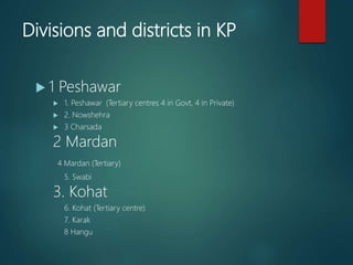 Divisions and districts in KP
 1 Peshawar
 1. Peshawar (Tertiary centres 4 in Govt, 4 in Private)
 2. Nowshehra
 3 Charsada
2 Mardan
4 Mardan (Tertiary)
5. Swabi
3. Kohat
6. Kohat (Tertiary centre)
7. Karak
8 Hangu
 