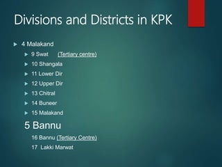 Divisions and Districts in KPK
 4 Malakand
 9 Swat (Tertiary centre)
 10 Shangala
 11 Lower Dir
 12 Upper Dir
 13 Chitral
 14 Buneer
 15 Malakand
5 Bannu
16 Bannu (Tertiary Centre)
17 Lakki Marwat
 