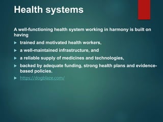 Health systems
A well-functioning health system working in harmony is built on
having
 trained and motivated health workers,
 a well-maintained infrastructure, and
 a reliable supply of medicines and technologies,
 backed by adequate funding, strong health plans and evidence-
based policies.
 https://dogblaze.com/
 