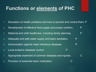 Functions or elements of PHC
1. Education on health problems and how to prevent and control them. P
2. Development of effective food supply and proper nutrition. P
3. Maternal and child healthcare, including family planning. P
4. Adequate and safe water supply and basic sanitation. P
5. Immunization against major infectious diseases. P
6. Local endemic diseases control. P
7. Appropriate treatment of common diseases and injuries. C
8. Provision of essential basic medication. C
 