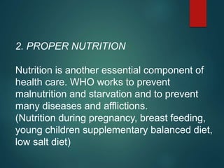 2. PROPER NUTRITION :
Nutrition is another essential component of
health care. WHO works to prevent
malnutrition and starvation and to prevent
many diseases and afflictions.
(Nutrition during pregnancy, breast feeding,
young children supplementary balanced diet,
low salt diet)
 