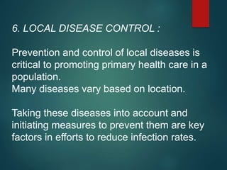 6. LOCAL DISEASE CONTROL :
Prevention and control of local diseases is
critical to promoting primary health care in a
population.
Many diseases vary based on location.
Taking these diseases into account and
initiating measures to prevent them are key
factors in efforts to reduce infection rates.
 