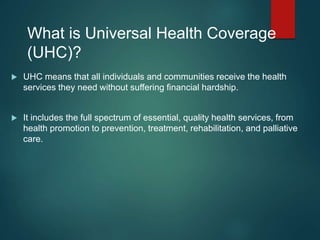 What is Universal Health Coverage
(UHC)?
 UHC means that all individuals and communities receive the health
services they need without suffering financial hardship.
 It includes the full spectrum of essential, quality health services, from
health promotion to prevention, treatment, rehabilitation, and palliative
care.
 