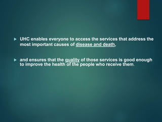  UHC enables everyone to access the services that address the
most important causes of disease and death,
 and ensures that the quality of those services is good enough
to improve the health of the people who receive them.
 