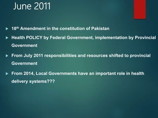 June 2011
 18th Amendment in the constitution of Pakistan
 Health POLICY by Federal Government, implementation by Provincial
Government
 From July 2011 responsibilities and resources shifted to provincial
Government
 From 2014, Local Governments have an important role in health
delivery systems???
 