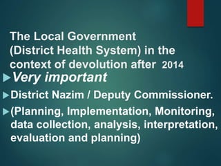 The Local Government
(District Health System) in the
context of devolution after 2014
Very important
District Nazim / Deputy Commissioner.
(Planning, Implementation, Monitoring,
data collection, analysis, interpretation,
evaluation and planning)
 