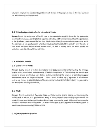 solution is simple, it has also been beyond the reach of most of the people.In view of this India launched
the National ProgramforControl of
Q. 3. Write about agenciesinvolvedinInternational Health.
Answer:Almost the entire cost of health care in the developing world is borne by the developing
countries themselves. According to two separate estimates, aid from international health organizations
in the developed countries pays for less than 5% of the total health care costs in the developing world.
The estimates do not specify exactly what theyinclude as health aid, but they probably omit the value of
food relief and other health-related disaster relief, as well as money spent on water supply and
sanitationprojects,althoughthese activities
Q. 4. Write short notes on
Q. a) Quality Council of India
Answer: Quality Council of India is the national level body responsible for formulating the strategy,
general policy, constitution and monitoring of various components of QCI including the accreditation
boards to ensure an effective accreditation system, monitoring the progress of activities & appeal
mechanisms set by the respective boards. Quality Council of India, (QCI), registered as autonomous
society was formed by a joint initiative of Government of India and the Indian Industry represented by
the three prime industryassociations,
Q. b) AYUSH
Answer: The Department of Ayurveda, Yoga and Naturopathy, Unani, Siddha and Homoeopathy,
abbreviated as AYUSH, is a governmental body in India purposed with developing education and
research in ayurveda (Indian traditional medicine), yoga, naturopathy, unani, siddha, and homoeopathy,
and other alternative medicine systems. Created in March 1995 as the Department of Indian Systems of
Medicine andHomoeopathy(ISM&H),AYUSH
Q. 5 A) Multiple Choice Questions
 