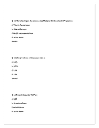 Q. vii) The followingare the componentsof National BlindnessControlProgramme
a) Vitamin-Aprophylaxis
b) Cataract Surgeries
c) Health manpowertraining
d) All the above.
Answer:
Q. viii) The prevalence ofblindnessinIndia is
a) 0.5 %
b) 0.7 %
c) 1.5%
d) 2.5%
Answer:
Q. ix) The activitiesunder NLEP are
a) MDT
b) Detectionof cases
c) Rehabilitation
d) All the above.
 