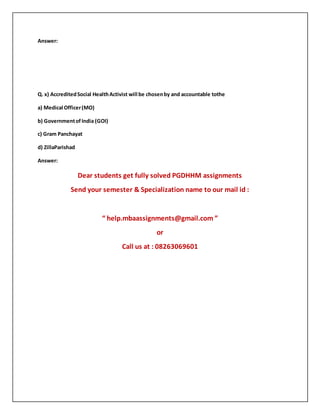 Answer:
Q. x) AccreditedSocial HealthActivist will be chosenby and accountable tothe
a) Medical Officer(MO)
b) GovernmentofIndia (GOI)
c) Gram Panchayat
d) ZillaParishad
Answer:
Dear students get fully solved PGDHHM assignments
Send your semester & Specialization name to our mail id :
“ help.mbaassignments@gmail.com ”
or
Call us at : 08263069601
 