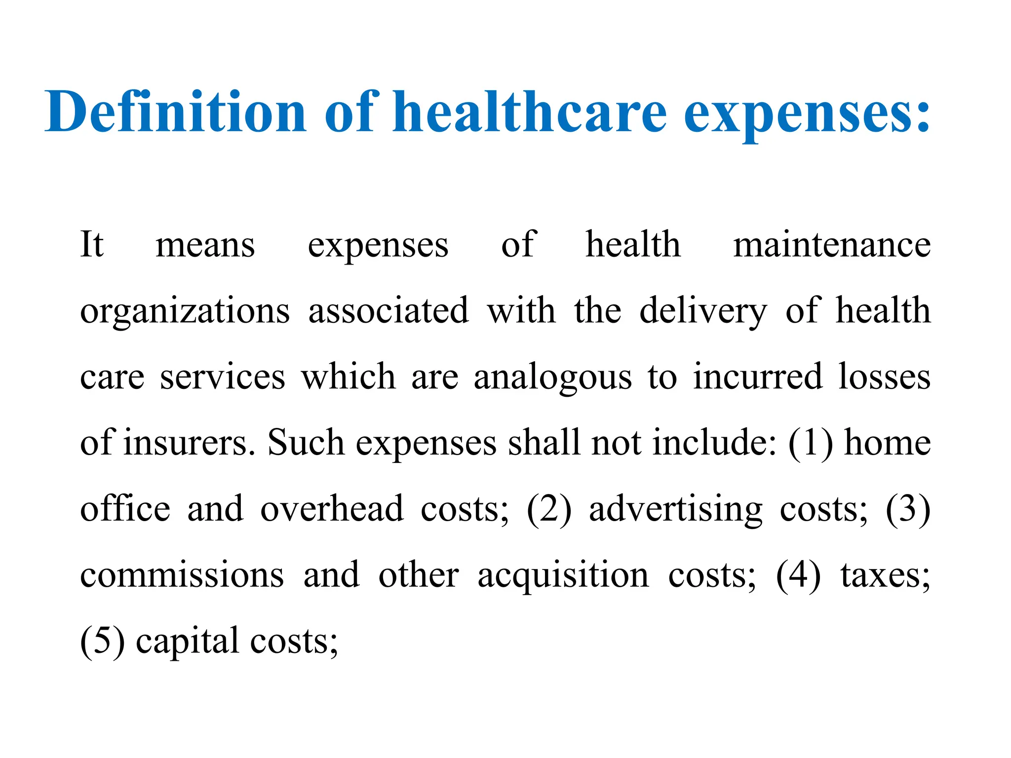 Definition of healthcare expenses:
It means expenses of health maintenance
organizations associated with the delivery of health
care services which are analogous to incurred losses
of insurers. Such expenses shall not include: (1) home
office and overhead costs; (2) advertising costs; (3)
commissions and other acquisition costs; (4) taxes;
(5) capital costs;
 