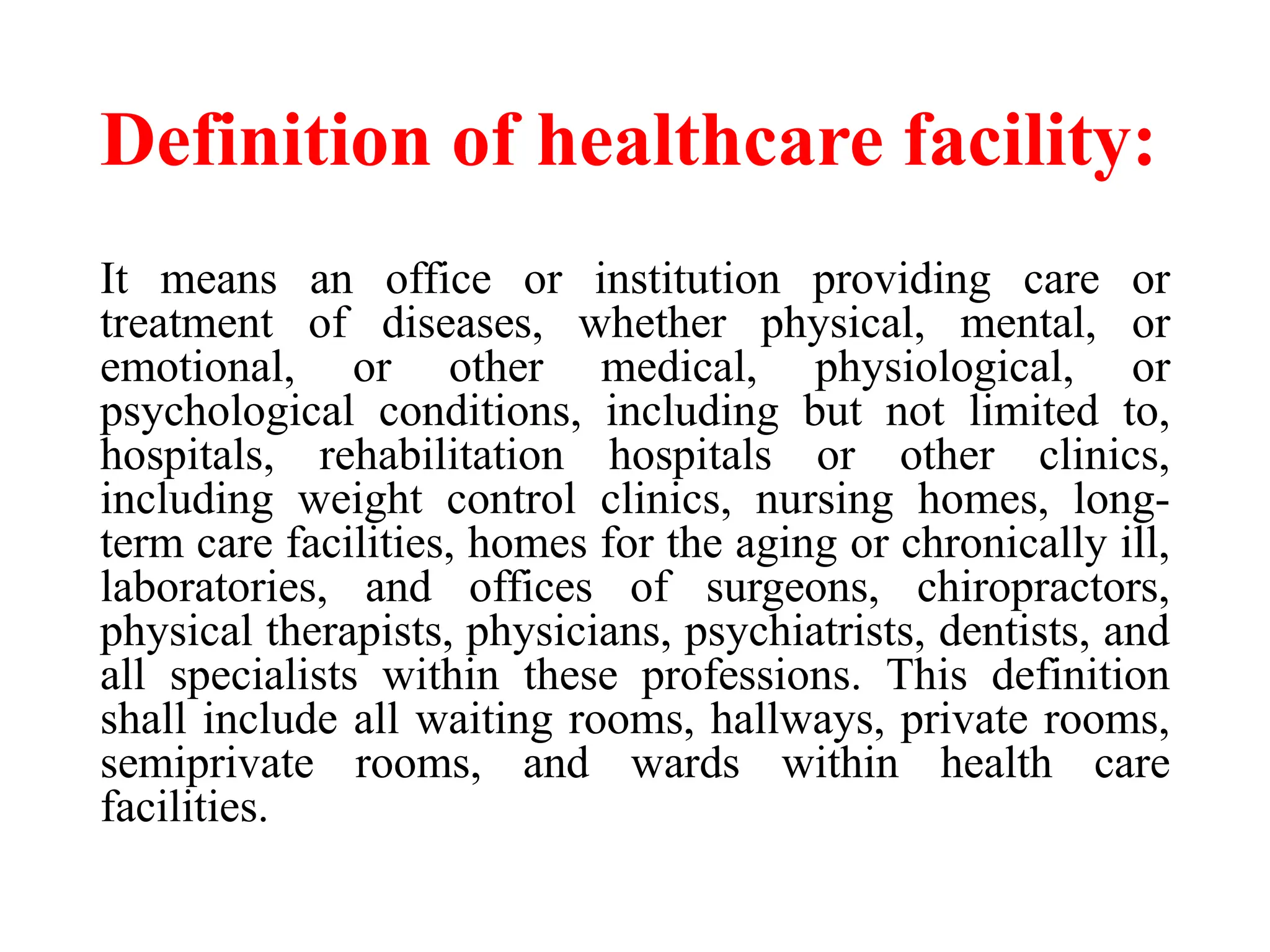 Definition of healthcare facility:
It means an office or institution providing care or
treatment of diseases, whether physical, mental, or
emotional, or other medical, physiological, or
psychological conditions, including but not limited to,
hospitals, rehabilitation hospitals or other clinics,
including weight control clinics, nursing homes, long-
term care facilities, homes for the aging or chronically ill,
laboratories, and offices of surgeons, chiropractors,
physical therapists, physicians, psychiatrists, dentists, and
all specialists within these professions. This definition
shall include all waiting rooms, hallways, private rooms,
semiprivate rooms, and wards within health care
facilities.
 