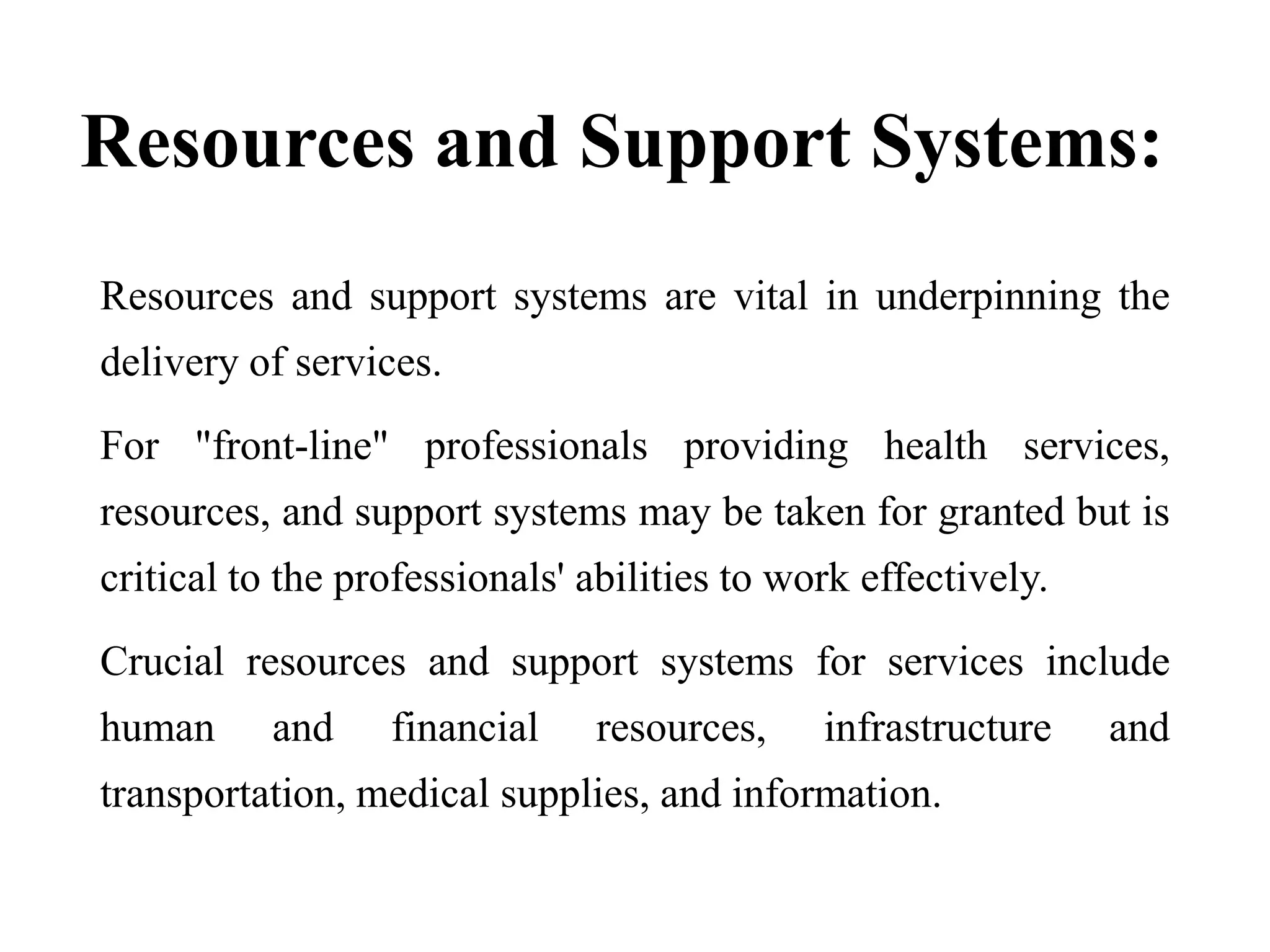 Resources and Support Systems:
Resources and support systems are vital in underpinning the
delivery of services.
For "front-line" professionals providing health services,
resources, and support systems may be taken for granted but is
critical to the professionals' abilities to work effectively.
Crucial resources and support systems for services include
human and financial resources, infrastructure and
transportation, medical supplies, and information.
 