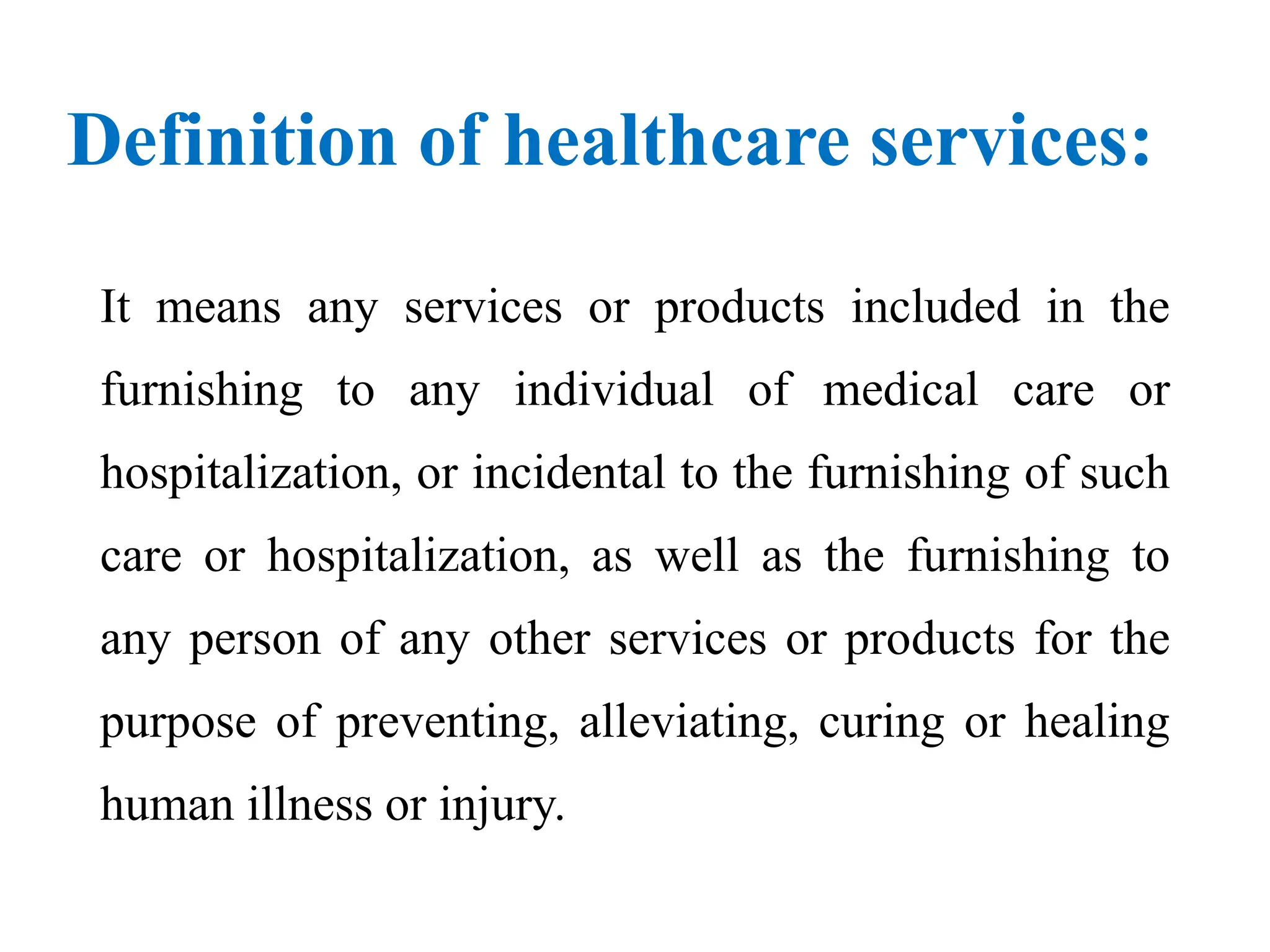 Definition of healthcare services:
It means any services or products included in the
furnishing to any individual of medical care or
hospitalization, or incidental to the furnishing of such
care or hospitalization, as well as the furnishing to
any person of any other services or products for the
purpose of preventing, alleviating, curing or healing
human illness or injury.
 