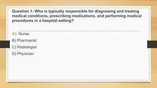 Question 1: Who is typically responsible for diagnosing and treating
medical conditions, prescribing medications, and performing medical
procedures in a hospital setting?
A) Nurse
B) Pharmacist
C) Radiologist
D) Physician
 