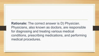 Rationale: The correct answer is D) Physician.
Physicians, also known as doctors, are responsible
for diagnosing and treating various medical
conditions, prescribing medications, and performing
medical procedures.
 