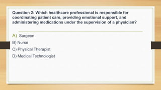 Question 2: Which healthcare professional is responsible for
coordinating patient care, providing emotional support, and
administering medications under the supervision of a physician?
A) Surgeon
B) Nurse
C) Physical Therapist
D) Medical Technologist
 