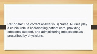 Rationale: The correct answer is B) Nurse. Nurses play
a crucial role in coordinating patient care, providing
emotional support, and administering medications as
prescribed by physicians.
 
