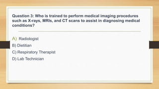 Question 3: Who is trained to perform medical imaging procedures
such as X-rays, MRIs, and CT scans to assist in diagnosing medical
conditions?
A) Radiologist
B) Dietitian
C) Respiratory Therapist
D) Lab Technician
 