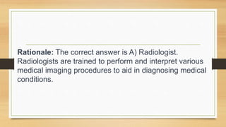 Rationale: The correct answer is A) Radiologist.
Radiologists are trained to perform and interpret various
medical imaging procedures to aid in diagnosing medical
conditions.
 