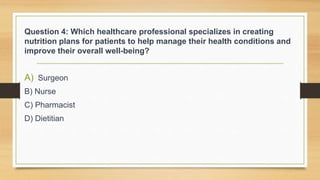 Question 4: Which healthcare professional specializes in creating
nutrition plans for patients to help manage their health conditions and
improve their overall well-being?
A) Surgeon
B) Nurse
C) Pharmacist
D) Dietitian
 