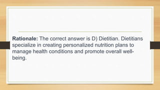 Rationale: The correct answer is D) Dietitian. Dietitians
specialize in creating personalized nutrition plans to
manage health conditions and promote overall well-
being.
 