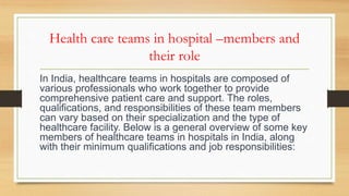 Health care teams in hospital –members and
their role
In India, healthcare teams in hospitals are composed of
various professionals who work together to provide
comprehensive patient care and support. The roles,
qualifications, and responsibilities of these team members
can vary based on their specialization and the type of
healthcare facility. Below is a general overview of some key
members of healthcare teams in hospitals in India, along
with their minimum qualifications and job responsibilities:
 