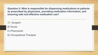 Question 5: Who is responsible for dispensing medications to patients
as prescribed by physicians, providing medication information, and
ensuring safe and effective medication use?
A) Surgeon
B) Nurse
C) Pharmacist
D) Occupational Therapist
 