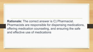 Rationale: The correct answer is C) Pharmacist.
Pharmacists are responsible for dispensing medications,
offering medication counseling, and ensuring the safe
and effective use of medications
 
