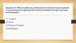 Question 6: Which healthcare professional is trained to assist patients
in recovering and regaining their physical abilities through exercises
and therapies?
A) Surgeon
B) Nurse
C) Physical Therapist
D) Radiologist
 