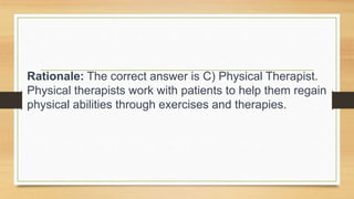 Rationale: The correct answer is C) Physical Therapist.
Physical therapists work with patients to help them regain
physical abilities through exercises and therapies.
 