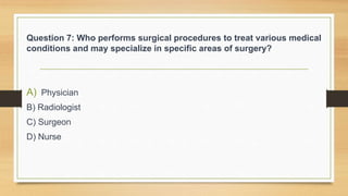 Question 7: Who performs surgical procedures to treat various medical
conditions and may specialize in specific areas of surgery?
A) Physician
B) Radiologist
C) Surgeon
D) Nurse
 
