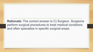 Rationale: The correct answer is C) Surgeon. Surgeons
perform surgical procedures to treat medical conditions
and often specialize in specific surgical areas.
 