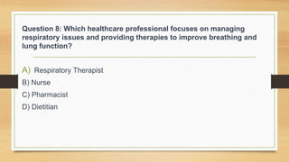 Question 8: Which healthcare professional focuses on managing
respiratory issues and providing therapies to improve breathing and
lung function?
A) Respiratory Therapist
B) Nurse
C) Pharmacist
D) Dietitian
 