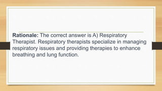 Rationale: The correct answer is A) Respiratory
Therapist. Respiratory therapists specialize in managing
respiratory issues and providing therapies to enhance
breathing and lung function.
 
