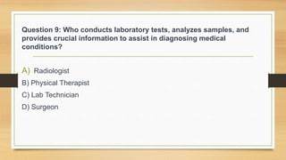 Question 9: Who conducts laboratory tests, analyzes samples, and
provides crucial information to assist in diagnosing medical
conditions?
A) Radiologist
B) Physical Therapist
C) Lab Technician
D) Surgeon
 