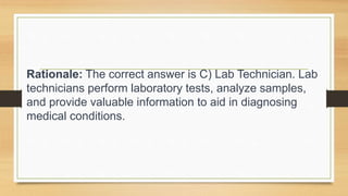 Rationale: The correct answer is C) Lab Technician. Lab
technicians perform laboratory tests, analyze samples,
and provide valuable information to aid in diagnosing
medical conditions.
 