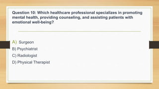 Question 10: Which healthcare professional specializes in promoting
mental health, providing counseling, and assisting patients with
emotional well-being?
A) Surgeon
B) Psychiatrist
C) Radiologist
D) Physical Therapist
 