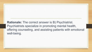 Rationale: The correct answer is B) Psychiatrist.
Psychiatrists specialize in promoting mental health,
offering counseling, and assisting patients with emotional
well-being.
 