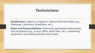 Technicians:
Qualification: Diploma or degree in relevant technical fields (e.g.,
Radiology, Laboratory, Anesthesia, etc.).
Roles and Responsibilities: Performing specialized medical tests
and procedures (e.g., X-rays, MRIs, blood tests, etc.), maintaining
equipment, and assisting doctors and nurses.
 