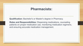 Pharmacists:
Qualification: Bachelor's or Master's degree in Pharmacy.
Roles and Responsibilities: Dispensing medications, counseling
patients on proper medication use, monitoring medication regimens,
and ensuring accurate medication management.
 