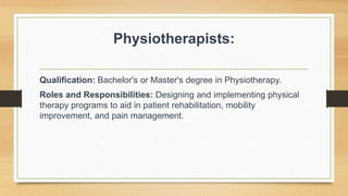 Physiotherapists:
Qualification: Bachelor's or Master's degree in Physiotherapy.
Roles and Responsibilities: Designing and implementing physical
therapy programs to aid in patient rehabilitation, mobility
improvement, and pain management.
 