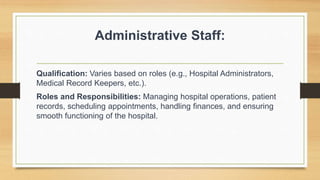 Administrative Staff:
Qualification: Varies based on roles (e.g., Hospital Administrators,
Medical Record Keepers, etc.).
Roles and Responsibilities: Managing hospital operations, patient
records, scheduling appointments, handling finances, and ensuring
smooth functioning of the hospital.
 