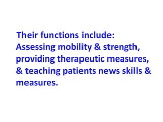 Their functions include:
Assessing mobility & strength,
providing therapeutic measures,
& teaching patients news skills &
measures.
 