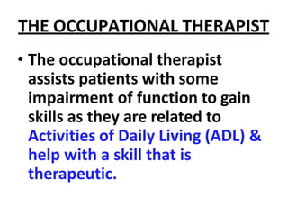THE OCCUPATIONAL THERAPIST
• The occupational therapist
assists patients with some
impairment of function to gain
skills as they are related to
Activities of Daily Living (ADL) &
help with a skill that is
therapeutic.
 
