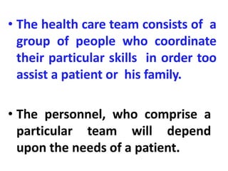 • The health care team consists of a
group of people who coordinate
their particular skills in order too
assist a patient or his family.
• The personnel, who comprise a
particular team will depend
upon the needs of a patient.
 