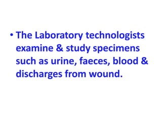 • The Laboratory technologists
examine & study specimens
such as urine, faeces, blood &
discharges from wound.
 
