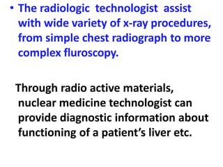 • The radiologic technologist assist
with wide variety of x-ray procedures,
from simple chest radiograph to more
complex fluroscopy.
Through radio active materials,
nuclear medicine technologist can
provide diagnostic information about
functioning of a patient’s liver etc.
 