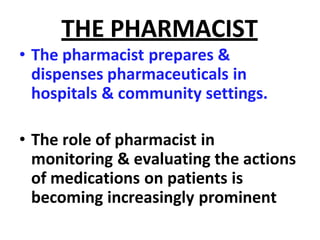 THE PHARMACIST
• The pharmacist prepares &
dispenses pharmaceuticals in
hospitals & community settings.
• The role of pharmacist in
monitoring & evaluating the actions
of medications on patients is
becoming increasingly prominent
 